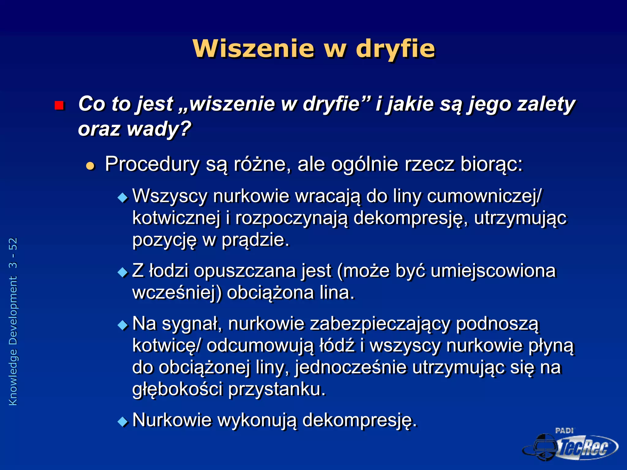 Knowledge
Development
3
-
52
Wiszenie w dryfie
 Co to jest „wiszenie w dryfie” i jakie są jego zalety
oraz wady?
 Procedury są różne, ale ogólnie rzecz biorąc:
 Wszyscy nurkowie wracają do liny cumowniczej/
kotwicznej i rozpoczynają dekompresję, utrzymując
pozycję w prądzie.
 Z łodzi opuszczana jest (może być umiejscowiona
wcześniej) obciążona lina.
 Na sygnał, nurkowie zabezpieczający podnoszą
kotwicę/ odcumowują łódź i wszyscy nurkowie płyną
do obciążonej liny, jednocześnie utrzymując się na
głębokości przystanku.
 Nurkowie wykonują dekompresję.
 