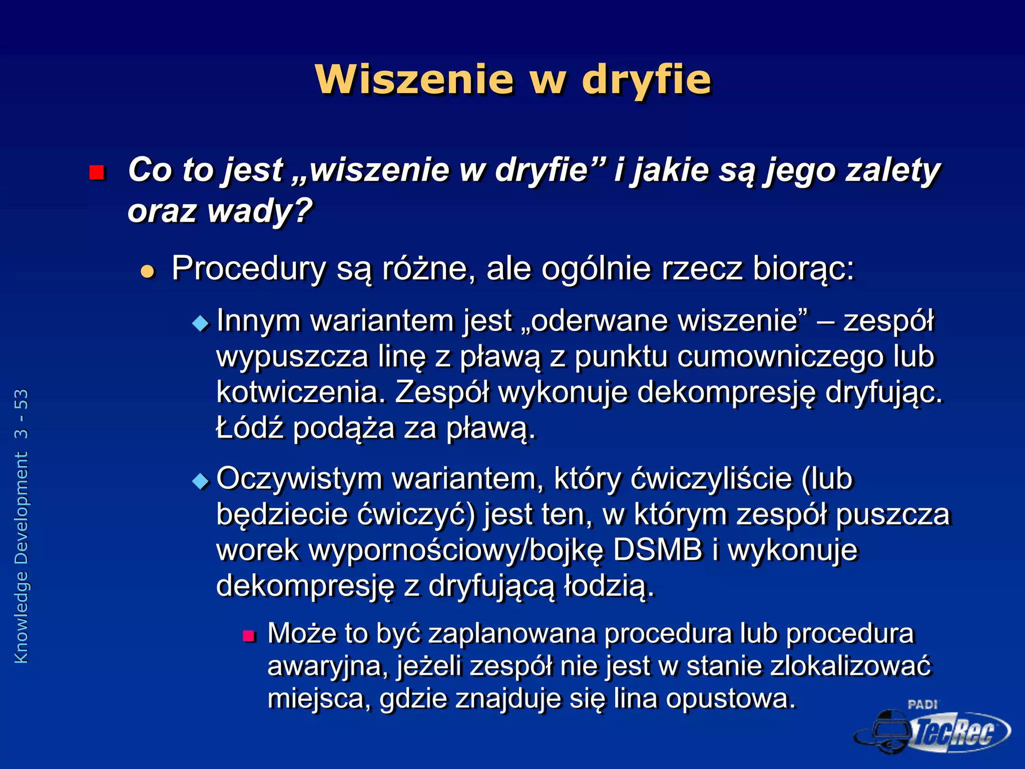 Knowledge
Development
3
-
53
Wiszenie w dryfie
 Co to jest „wiszenie w dryfie” i jakie są jego zalety
oraz wady?
 Procedury są różne, ale ogólnie rzecz biorąc:
 Innym wariantem jest „oderwane wiszenie” – zespół
wypuszcza linę z pławą z punktu cumowniczego lub
kotwiczenia. Zespół wykonuje dekompresję dryfując.
Łódź podąża za pławą.
 Oczywistym wariantem, który ćwiczyliście (lub
będziecie ćwiczyć) jest ten, w którym zespół puszcza
worek wypornościowy/bojkę DSMB i wykonuje
dekompresję z dryfującą łodzią.
 Może to być zaplanowana procedura lub procedura
awaryjna, jeżeli zespół nie jest w stanie zlokalizować
miejsca, gdzie znajduje się lina opustowa.
 