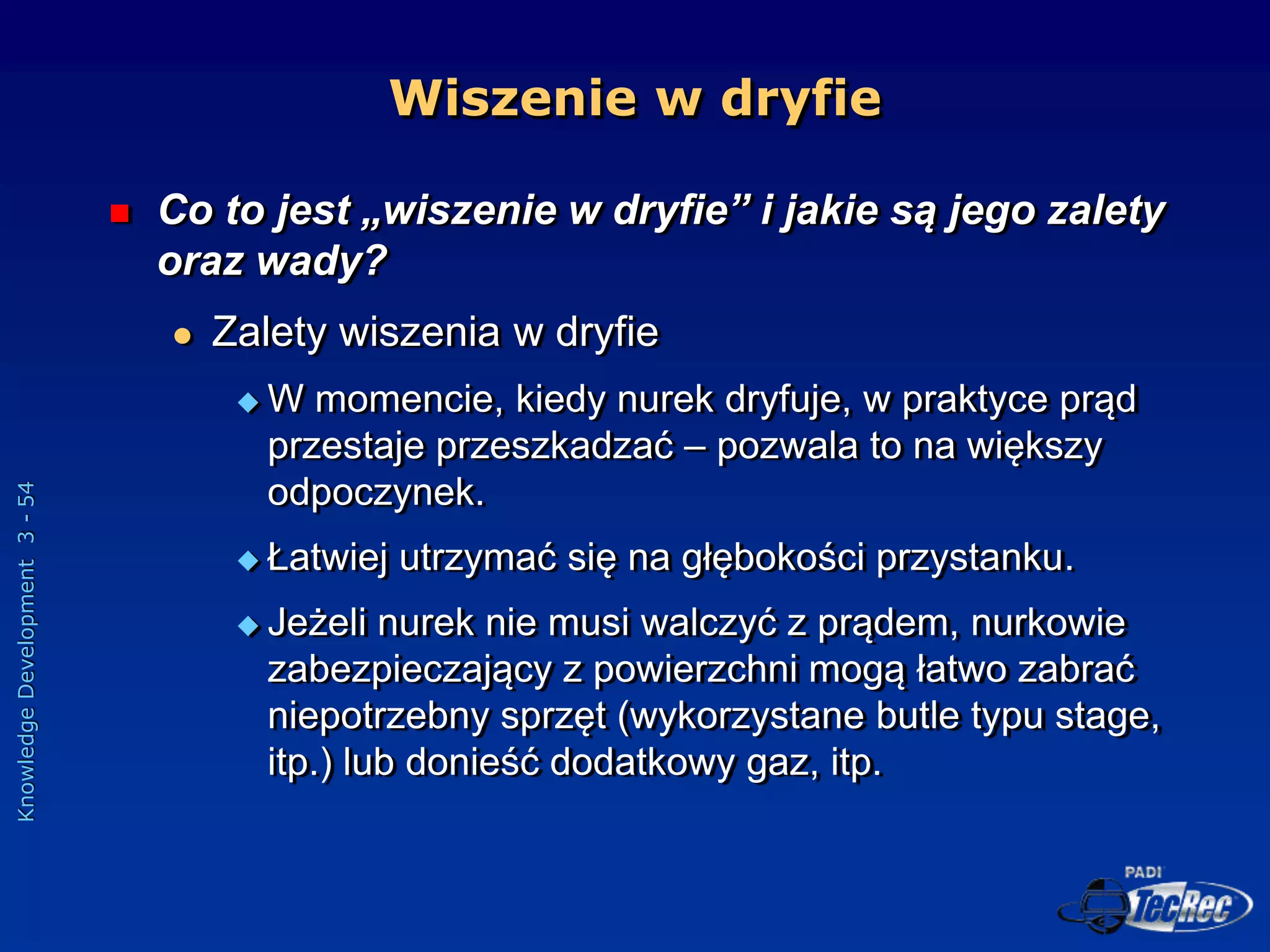 Knowledge
Development
3
-
54
Wiszenie w dryfie
 Co to jest „wiszenie w dryfie” i jakie są jego zalety
oraz wady?
 Zalety wiszenia w dryfie
 W momencie, kiedy nurek dryfuje, w praktyce prąd
przestaje przeszkadzać – pozwala to na większy
odpoczynek.
 Łatwiej utrzymać się na głębokości przystanku.
 Jeżeli nurek nie musi walczyć z prądem, nurkowie
zabezpieczający z powierzchni mogą łatwo zabrać
niepotrzebny sprzęt (wykorzystane butle typu stage,
itp.) lub donieść dodatkowy gaz, itp.
 