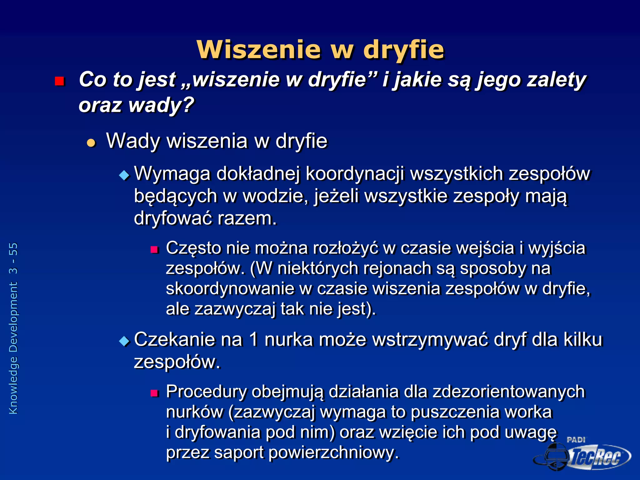 Knowledge
Development
3
-
55
Wiszenie w dryfie
 Co to jest „wiszenie w dryfie” i jakie są jego zalety
oraz wady?
 Wady wiszenia w dryfie
 Wymaga dokładnej koordynacji wszystkich zespołów
będących w wodzie, jeżeli wszystkie zespoły mają
dryfować razem.
 Często nie można rozłożyć w czasie wejścia i wyjścia
zespołów. (W niektórych rejonach są sposoby na
skoordynowanie w czasie wiszenia zespołów w dryfie,
ale zazwyczaj tak nie jest).
 Czekanie na 1 nurka może wstrzymywać dryf dla kilku
zespołów.
 Procedury obejmują działania dla zdezorientowanych
nurków (zazwyczaj wymaga to puszczenia worka
i dryfowania pod nim) oraz wzięcie ich pod uwagę
przez saport powierzchniowy.
 