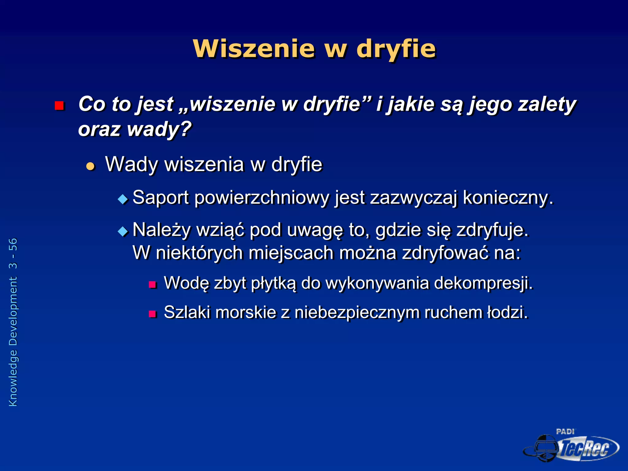 Knowledge
Development
3
-
56
Wiszenie w dryfie
 Co to jest „wiszenie w dryfie” i jakie są jego zalety
oraz wady?
 Wady wiszenia w dryfie
 Saport powierzchniowy jest zazwyczaj konieczny.
 Należy wziąć pod uwagę to, gdzie się zdryfuje.
W niektórych miejscach można zdryfować na:
 Wodę zbyt płytką do wykonywania dekompresji.
 Szlaki morskie z niebezpiecznym ruchem łodzi.
 