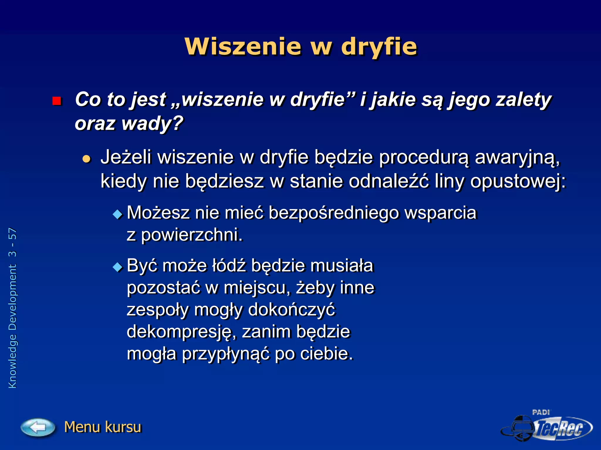 Knowledge
Development
3
-
57
Wiszenie w dryfie
 Co to jest „wiszenie w dryfie” i jakie są jego zalety
oraz wady?
 Jeżeli wiszenie w dryfie będzie procedurą awaryjną,
kiedy nie będziesz w stanie odnaleźć liny opustowej:
 Możesz nie mieć bezpośredniego wsparcia
z powierzchni.
 Być może łódź będzie musiała
pozostać w miejscu, żeby inne
zespoły mogły dokończyć
dekompresję, zanim będzie
mogła przypłynąć po ciebie.
Menu kursu
 