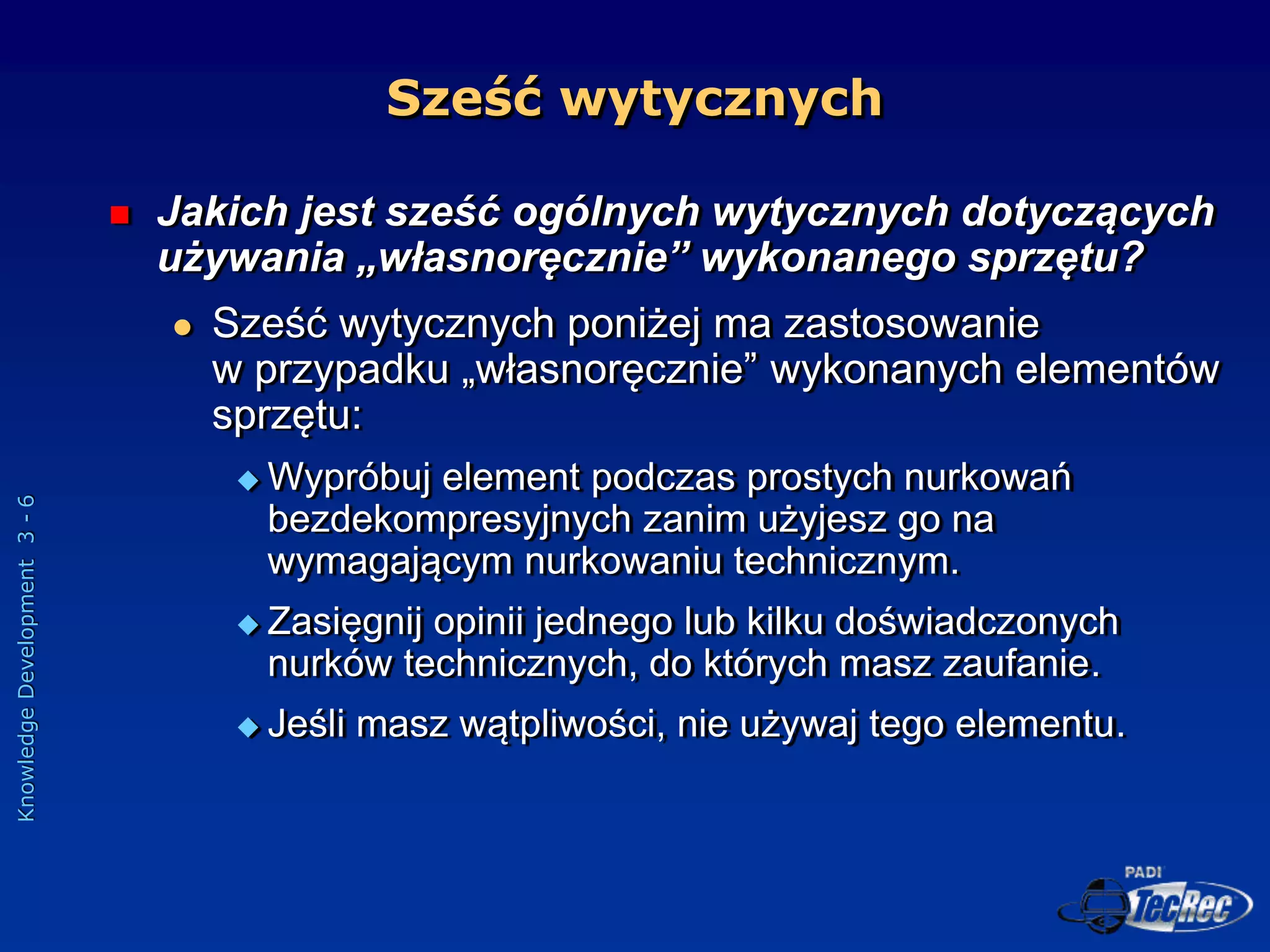 Knowledge
Development
3
-
6
Sześć wytycznych
 Jakich jest sześć ogólnych wytycznych dotyczących
używania „własnoręcznie” wykonanego sprzętu?
 Sześć wytycznych poniżej ma zastosowanie
w przypadku „własnoręcznie” wykonanych elementów
sprzętu:
 Wypróbuj element podczas prostych nurkowań
bezdekompresyjnych zanim użyjesz go na
wymagającym nurkowaniu technicznym.
 Zasięgnij opinii jednego lub kilku doświadczonych
nurków technicznych, do których masz zaufanie.
 Jeśli masz wątpliwości, nie używaj tego elementu.
 