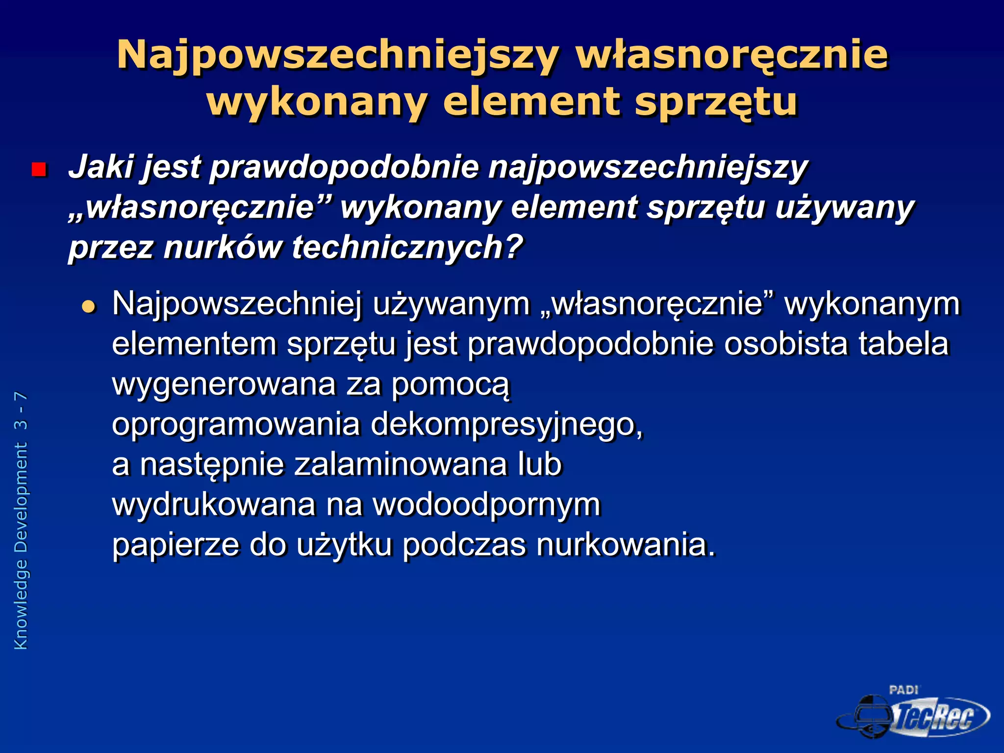 Knowledge
Development
3
-
7
Najpowszechniejszy własnoręcznie
wykonany element sprzętu
 Jaki jest prawdopodobnie najpowszechniejszy
„własnoręcznie” wykonany element sprzętu używany
przez nurków technicznych?
 Najpowszechniej używanym „własnoręcznie” wykonanym
elementem sprzętu jest prawdopodobnie osobista tabela
wygenerowana za pomocą
oprogramowania dekompresyjnego,
a następnie zalaminowana lub
wydrukowana na wodoodpornym
papierze do użytku podczas nurkowania.
 
