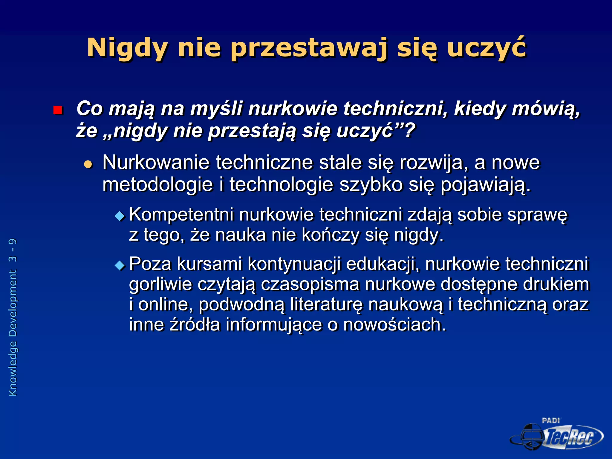 Knowledge
Development
3
-
9
Nigdy nie przestawaj się uczyć
 Co mają na myśli nurkowie techniczni, kiedy mówią,
że „nigdy nie przestają się uczyć”?
 Nurkowanie techniczne stale się rozwija, a nowe
metodologie i technologie szybko się pojawiają.
 Kompetentni nurkowie techniczni zdają sobie sprawę
z tego, że nauka nie kończy się nigdy.
 Poza kursami kontynuacji edukacji, nurkowie techniczni
gorliwie czytają czasopisma nurkowe dostępne drukiem
i online, podwodną literaturę naukową i techniczną oraz
inne źródła informujące o nowościach.
 