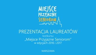 PREZENTACJA LAUREATÓW
konkursu
„Miejsce Przyjazne Seniorom”
w edycjach 2016 i 2017
WARSZAWA
 