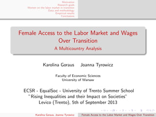 Motivation
Research goals
Women on the labor market in transition
Data and methodology
Empirical results
Conclusions
Female Access to the Labor Market and Wages
Over Transition
A Multicountry Analysis
Karolina Goraus Joanna Tyrowicz
Faculty of Economic Sciences
University of Warsaw
ECSR - EqualSoc - University of Trento Summer School
”Rising Inequalities and their Impact on Societies”
Levico (Trento), 5th of September 2013
Karolina Goraus, Joanna Tyrowicz Female Access to the Labor Market and Wages Over Transition
 