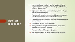 Kim jest
logopeda?
 Jest specjalistą z wiedzą o języku - pedagogiczną,
psychologiczną i medyczną (neurologia, ortodoncja,
foniatria, audiologia).
 Zajmuje się dziećmi w wieku szkolnym, niemowlęcym
oraz osobami dorosłymi.
 Pracuje nad rozwojem komunikacji językowej dziecka
oraz doskonaleniem mowy już ukształtowanej.
 Prowadzi diagnozę, terapię i profilaktykę powstawania
wad wymowy.
 Zajmuje się terapią zaburzeń mowy.
 Pracuje nad poprawą funkcji z dziećmi, które mają
trudności w czytaniu i pisaniu.
 Pracuje nad prawidłową emisją głosu.
 Jest przygotowany do tego, aby pomagać ludziom.
 