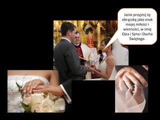 Małżonkowie zakładają sobie
nawzajem obrączki.
Janie przyjmij tę
obrączkę jako znak
mojej miłości i
wierności, w imię
Ojca i Syna i Ducha
Świętego.
 