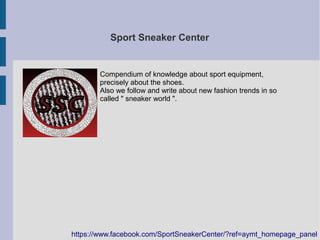 Sport Sneaker Center
Compendium of knowledge about sport equipment,
precisely about the shoes.
Also we follow and write about new fashion trends in so
called " sneaker world ".
https://www.facebook.com/SportSneakerCenter/?ref=aymt_homepage_panel
 
