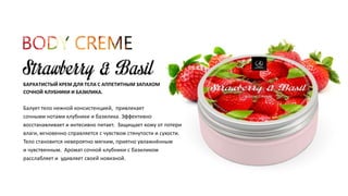 БАРХАТИСТЫЙ КРЕМ ДЛЯ ТЕЛА С АППЕТИТНЫМ ЗАПАХОМ 
СОЧНОЙ КЛУБНИКИ И БАЗИЛИКА. 
Балует тело нежной консистенцией, привлекает 
сочными нотами клубники и базилика. Эффективно 
восстанавливает и интесивно питает. Защищает кожу от потери 
влаги, мгновенно справляется с чувством стянутости и сухости. 
Тело становится невероятно мягким, приятно увлажнённым 
и чувственным. Аромат сочной клубники с базиликом 
расслабляет и удивляет своей новизной. 
 