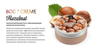 БАРХАТИСТЫЙ КРЕМ ДЛЯ ТЕЛА С ОБВОЛАКИВАЮЩИМ 
АРОМАТОМ ЛЕСНОГО ОРЕХА. 
Балует тело нежной консистенцией, расслабляет тёплым 
ароматом лесного ореха. Эффективно восстанавливает и 
интенсивно питает. Защищает кожу от потери влаги, 
мгновенно справляется с чувством стянутости и сухости. 
Тело становится невероятно мягким, приятно 
увлажнённым и чувственным. Интенсивный аппетитный 
запах улучшает самочувствие и настроение. 
 