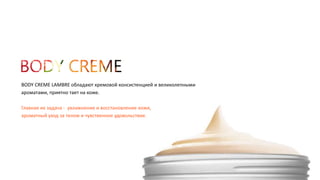 BODY CREME LAMBRE обладают кремовой консистенцией и великолепными 
ароматами, приятно тает на коже. 
Главная их задача - увлажнение и восстановление кожи, 
ароматный уход за телом и чувственное удовольствие. 
 