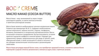 МАСЛО КАКАО (COCOA BUTTER) 
Масло Какао – жир, выжимаемый из зерен плодов 
шоколадного дерева, со светло-желтым оттенком 
и приятным шоколадным запахом. 
Масло Какао является необыкновенно ценным натуральным жиром. 
Плавится при температуре 30-35 °C. Содержит необыкновенно 
ценные компоненты: жирные кислоты, стеролы, токоферолы, 
витамины, биоэлементы и натуральные противоокислители. Масло 
не вызывает аллергии и раздражения, быстро впитывается, оставляя 
приятное ощущение комфорта и нежный аромат. Подходит для 
применения в кремах, предназначенных для ухода за зрелой, сухой, 
обветренной кожей, а также используется в мазях и лосьонах, так 
как обладает великолепными питательными и увлажняющими 
свойствами. 
Масло Какао регулирует водный баланс кожи, она приобретает здоровый оттенок, становится намного более 
подтянутой и упругой. Отлично увлажненная и нежная на ощупь кожа с приятным запахом. 
 