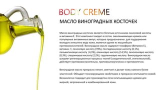 МАСЛО ВИНОГРАДНЫХ КОСТОЧЕК 
Масло виноградных косточек является богатым источником линолевой кислоты 
и витамина Е. Этот компонент входит в состав омолаживающих кремов или 
популярных витаминных ампул, которые предназначены для поддержания 
молодого внешнего вида кожи, является одним из мощнейших 
противоокислителей. Виноградное масло содержит токоферол (Витамин Е), 
витамин F, ленолевую кислоту (78%), пентадекановую кислоту (0,1%), 
пальмитиновую кислоту (4,3%), олеиновую кислоту (14,5%), леноленовую кислоту 
(0,3%), стеариновую кислоту (2,2%), гадолеиновую кислоту. Виноградное масло 
ускоряет регенерационные процессы тканей (соединительной, эпителиальной), 
действует противовоспалительно, противоаллергически и противоотечно. 
Виноградное масло прекрасно питает, смягчает и делает кожу намного более 
эластичной. Обладает тонизирующими свойствами и прекрасно впитывается кожей. 
Великолепно подходит для производства легко впитывающихся кремов для 
жирной, загрязненной и комбинированной кожи. 
 