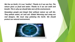 We live on Earth. It is our ‘mother’. Thanks to it we can live. The
nature gives us food and water. Thanks to it we can walk and
breath. This is why we should take care of the environment.
Nowadays people just forget that without nature we will die.
They pollute water, air and soil. Global Warming and smog are
real dangers. We must stop polluting the Earth. We should
protect our natural environment.
 