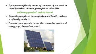 • Try to use eco-friendly means of transport. If you need to
travel for a short distance, go on foot or ride a bike.
In this way you don’t pollute the air!
• Persuade your friends to change their bad habbits and use
eco-friendly products.
• Convince your parents to use the renewable sources of
energy, e.g. photovoltaic panels.
 