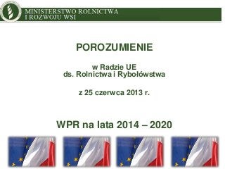 MINISTRY OF AGRICULTURE
AND RURAL DEVELOPMENT
POROZUMIENIE
w Radzie UE
ds. Rolnictwa i Rybołówstwa
z 25 czerwca 2013 r.
WPR na lata 2014 – 2020
 