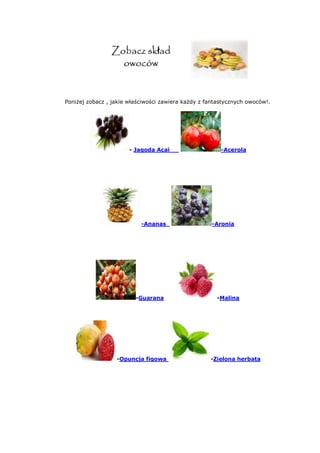 Poniżej zobacz , jakie właściwości zawiera każdy z fantastycznych owoców!.
- Jagoda Acai -Acerola
-Ananas -Aronia
-Guarana -Malina
-Opuncja figowa -Zielona herbata
 