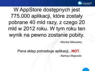 W AppStore dostępnych jest
775.000 aplikacji, które zostały
pobrane 40 mld razy, z czego 20
mld w 2012 roku. W tym roku ten
wynik na pewno zostanie pobity.
- Monika Mikowska
Pana sklep potrzebuje aplikacji...NOT.
- Bartosz Majewski
 