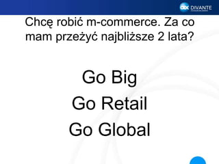 Chcę robić m-commerce. Za co
mam przeżyć najbliższe 2 lata?
Go Big
Go Retail
Go Global
 