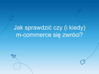 Jak sprawdzić czy (i kiedy)
m-commerce się zwróci?
 