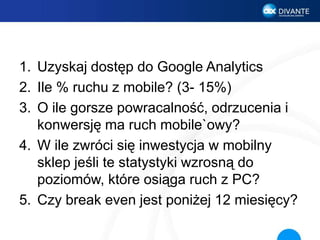 1. Uzyskaj dostęp do Google Analytics
2. Ile % ruchu z mobile? (3- 15%)
3. O ile gorsze powracalność, odrzucenia i
konwersję ma ruch mobile`owy?
4. W ile zwróci się inwestycja w mobilny
sklep jeśli te statystyki wzrosną do
poziomów, które osiąga ruch z PC?
5. Czy break even jest poniżej 12 miesięcy?
 