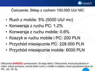 Ćwiczenie: Sklep z ruchem 100.000 UU/ MC
• Ruch z mobile: 5% (5000 UU/ mc)
• Konwersja z ruchu PC: 1.2%
• Konwersja z ruchu mobile: 0.6%
• Koszyk w ruchu mobile i PC: 200 PLN
• Przychód miesięcznie PC: 228.000 PLN
• Przychód miesięcznie mobile: 6000 PLN
Obliczenia BARDZO uproszczone. Do tego dolicz: Odrzucenia, koszt pozyskania e-
maila, zakup ponowny, wzrost ilości ruchu z mobile w sklepie, koszt pozyskania fana na
FB…etc. itd. itp.
 