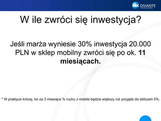 W ile zwróci się inwestycja?
Jeśli marża wyniesie 30% inwestycja 20.000
PLN w sklep mobilny zwróci się po ok. 11
miesiącach.
* W praktyce krócej, bo za 3 miesiące % ruchu z mobile będzie większy niż przyjęte do obliczeń 5%.
 