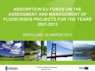 ABSORPTION EU FUNDS ON THE
  ASSESSMENT AND MANAGEMENT OF
FLOOD RISKS PROJECTS FOR THE YEARS
             2007-2013

       WROCLAW, 22 MARCH 2012




             - Ministry of Regional Development -
                     March 22, 2012                 1
 