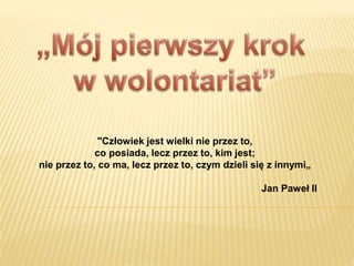 "Człowiek jest wielki nie przez to,
co posiada, lecz przez to, kim jest;
nie przez to, co ma, lecz przez to, czym dzieli się z innymi„
Jan Paweł II
 