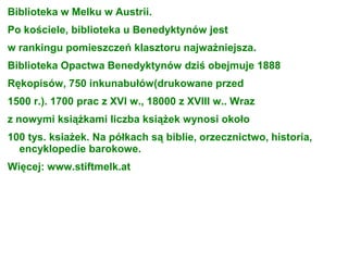 Biblioteka w Melku w Austrii.
Po kościele, biblioteka u Benedyktynów jest
w rankingu pomieszczeń klasztoru najważniejsza.
Biblioteka Opactwa Benedyktynów dziś obejmuje 1888
Rękopisów, 750 inkunabułów(drukowane przed
1500 r.). 1700 prac z XVI w., 18000 z XVIII w.. Wraz
z nowymi książkami liczba książek wynosi około
100 tys. ksiażek. Na półkach są biblie, orzecznictwo, historia,
encyklopedie barokowe.
Więcej: www.stiftmelk.at
 