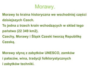 Morawy.
Morawy to kraina historyczna we wschodniej części
dzisiejszych Czech.
To jedna z trzech krain wchodzących w skład tego
państwa (22 349 km2).
Czechy, Morawy i Śląsk Czeski tworzą Republikę
Czeską.
Morawy słyną z zabytków UNESCO, zamków
i pałaców, wina, tradycji folklorystycznych
i zabytków techniki.
 