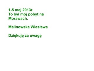 1-5 maj 2013r.
To był mój pobyt na
Morawach.
Malinowska Wiesława
Dziękuję za uwagę
 