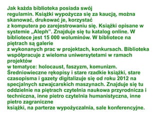 Jak każda biblioteka posiada swój
regulamin. Książki wypożycza się za kaucją, można
skanować, drukować je, korzystać
z komputera po zarejestrowaniu się. Książki opisane w
systemie „Aleph”. Znajduje się tu katalog online. W
bibliotece jest 15 000 woluminów. W bibliotece na
piętrach są galerie
z wykonanych prac w projektach, konkursach. Biblioteka
współpracuje z wieloma uniwersytetami w ramach
projektów
w tematyce: holocaust, faszyzm, komunizm.
Średniowieczne rękopisy i stare rzadkie książki, stare
czasopisma i gazety digitalizuje się od roku 2012 na
specjalnych szwajcarskich maszynach. Znajduje się tu
oddzielnie na piętrach czytelnia naukowa przyrodnicza i
techniczna, inne pietro czytelnia humanistyczna, inne
pietro zagraniczne
książki, na parterze wypożyczalnia, sale konferencyjne.
 