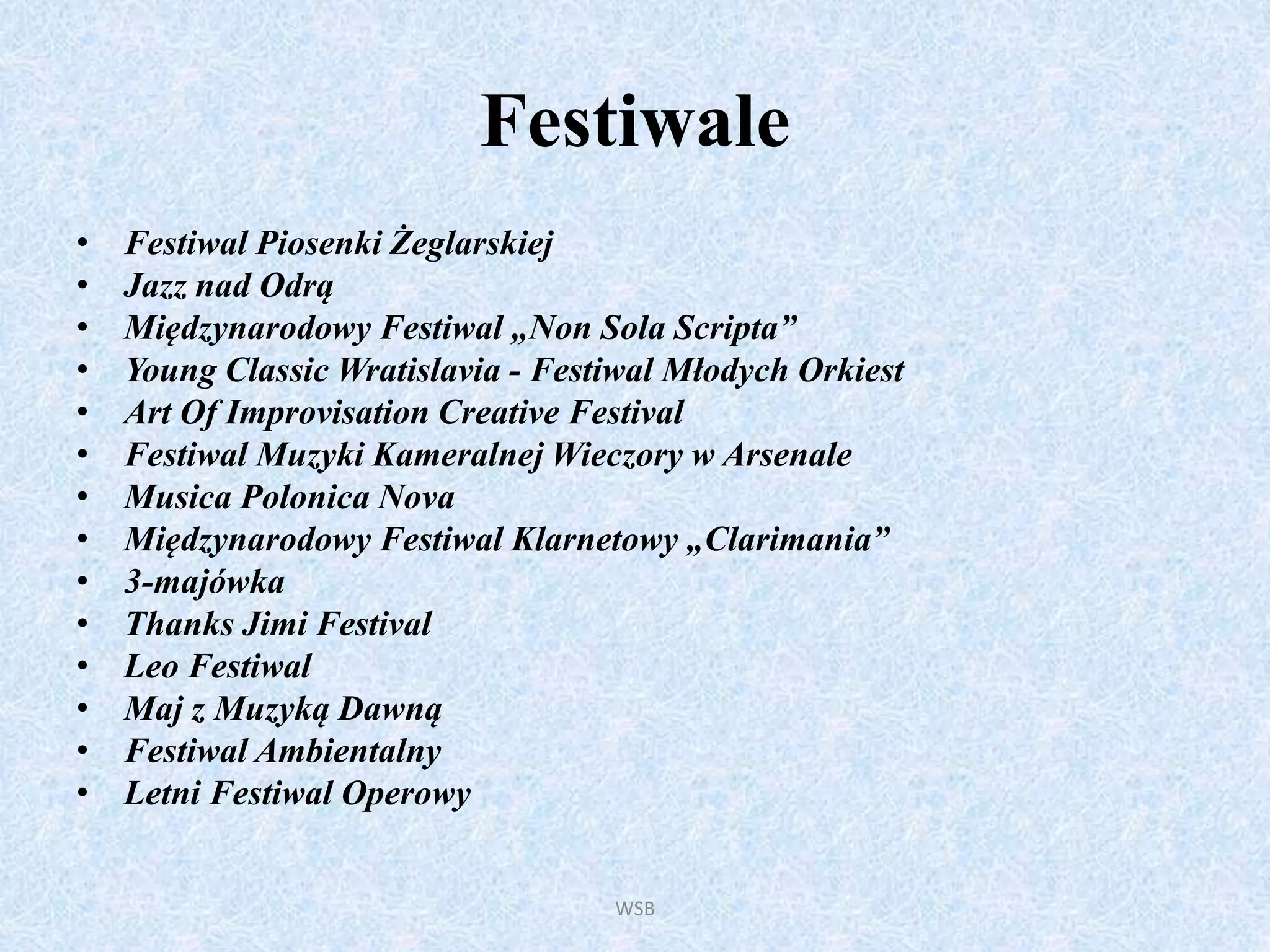 Festiwale
• Festiwal Piosenki Żeglarskiej
• Jazz nad Odrą
• Międzynarodowy Festiwal „Non Sola Scripta”
• Young Classic Wratislavia - Festiwal Młodych Orkiest
• Art Of Improvisation Creative Festival
• Festiwal Muzyki Kameralnej Wieczory w Arsenale
• Musica Polonica Nova
• Międzynarodowy Festiwal Klarnetowy „Clarimania”
• 3-majówka
• Thanks Jimi Festival
• Leo Festiwal
• Maj z Muzyką Dawną
• Festiwal Ambientalny
• Letni Festiwal Operowy
WSB
 