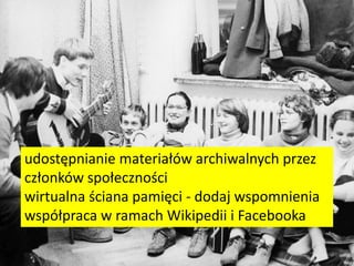 udostępnianie materiałów archiwalnych przez
członków społeczności
wirtualna ściana pamięci - dodaj wspomnienia
współpraca w ramach Wikipedii i Facebooka
 