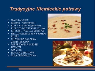 Tradycyjne Niemieckie potrawy

MAULTASCHEN

(Badenia – Wirtemberga)

BIAŁA KIEŁBASA (Bawaria)

KNIPP PO BREMEŃSKI (Brema)

GRUSZKI, FASOLA i SŁONINA

PIECZONA KIEŁBASA Z SOSEM
CURRY

NIEMIECKA SAŁATKA
ZIEMNIACZANA

WIEPRZOWINA W SOSIE
PIWNYM

SZNYCLE

PLACEK CEBULOWY

ZUPA ZIEMNIACZANA
 