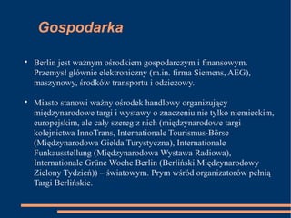 Gospodarka

Berlin jest ważnym ośrodkiem gospodarczym i finansowym.
Przemysł głównie elektroniczny (m.in. firma Siemens, AEG),
maszynowy, środków transportu i odzieżowy.

Miasto stanowi ważny ośrodek handlowy organizujący
międzynarodowe targi i wystawy o znaczeniu nie tylko niemieckim,
europejskim, ale cały szereg z nich (międzynarodowe targi
kolejnictwa InnoTrans, Internationale Tourismus-Börse
(Międzynarodowa Giełda Turystyczna), Internationale
Funkausstellung (Międzynarodowa Wystawa Radiowa),
Internationale Grüne Woche Berlin (Berliński Międzynarodowy
Zielony Tydzień)) – światowym. Prym wśród organizatorów pełnią
Targi Berlińskie.
 