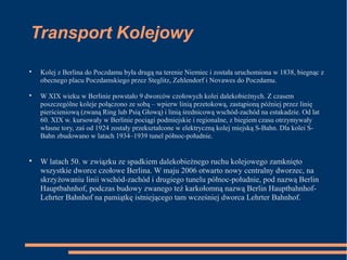 Transport Kolejowy

Kolej z Berlina do Poczdamu była drugą na terenie Niemiec i została uruchomiona w 1838, biegnąc z
obecnego placu Poczdamskiego przez Steglitz, Zehlendorf i Novawes do Poczdamu.

W XIX wieku w Berlinie powstało 9 dworców czołowych kolei dalekobieżnych. Z czasem
poszczególne koleje połączono ze sobą – wpierw linią przetokową, zastąpioną później przez linię
pierścieniową (zwaną Ring lub Psią Głową) i linią średnicową wschód-zachód na estakadzie. Od lat
60. XIX w. kursowały w Berlinie pociągi podmiejskie i regionalne, z biegiem czasu otrzymywały
własne tory, zaś od 1924 zostały przekształcone w elektryczną kolej miejską S-Bahn. Dla kolei S-
Bahn zbudowano w latach 1934–1939 tunel północ-południe.

W latach 50. w związku ze spadkiem dalekobieżnego ruchu kolejowego zamknięto
wszystkie dworce czołowe Berlina. W maju 2006 otwarto nowy centralny dworzec, na
skrzyżowaniu linii wschód-zachód i drugiego tunelu północ-południe, pod nazwą Berlin
Hauptbahnhof, podczas budowy zwanego też karkołomną nazwą Berlin Hauptbahnhof-
Lehrter Bahnhof na pamiątkę istniejącego tam wcześniej dworca Lehrter Bahnhof.
 