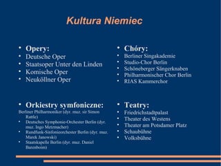 Kultura Niemiec

Opery:

Deutsche Oper

Staatsoper Unter den Linden

Komische Oper

Neuköllner Oper

Chóry:

Berliner Singakademie

Studio-Chor Berlin

Schöneberger Sängerknaben

Philharmonischer Chor Berlin

RIAS Kammerchor

Teatry:

Friedrichstadtpalast

Theater des Westens

Theater am Potsdamer Platz

Schaubühne

Volksbühne

Orkiestry symfoniczne:
Berliner Philharmoniker (dyr. muz. sir Simon
Rattle)

Deutsches Symphonie-Orchester Berlin (dyr.
muz. Ingo Metzmacher)

Rundfunk-Sinfonieorchester Berlin (dyr. muz.
Marek Janowski)

Staatskapelle Berlin (dyr. muz. Daniel
Barenboim)
 