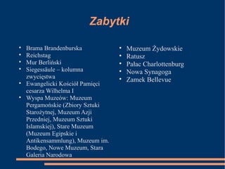 Zabytki

Brama Brandenburska

Reichstag

Mur Berliński

Siegessäule – kolumna
zwycięstwa

Ewangelicki Kościół Pamięci
cesarza Wilhelma I

Wyspa Muzeów: Muzeum
Pergamońskie (Zbiory Sztuki
Starożytnej, Muzeum Azji
Przedniej, Muzeum Sztuki
Islamskiej), Stare Muzeum
(Muzeum Egipskie i
Antikensammlung), Muzeum im.
Bodego, Nowe Muzeum, Stara
Galeria Narodowa

Muzeum Żydowskie

Ratusz

Pałac Charlottenburg

Nowa Synagoga

Zamek Bellevue
 