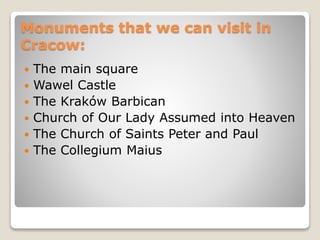 Monuments that we can visit in
Cracow:
 The main square
 Wawel Castle
 The Kraków Barbican
 Church of Our Lady Assumed into Heaven
 The Church of Saints Peter and Paul
 The Collegium Maius
 