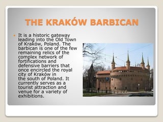 THE KRAKÓW BARBICAN
 It is a historic gateway
leading into the Old Town
of Kraków, Poland. The
barbican is one of the few
remaining relics of the
complex network of
fortifications and
defensive barriers that
once encircled the royal
city of Kraków in
the south of Poland. It
currently serves as a
tourist attraction and
venue for a variety of
exhibitions.
 