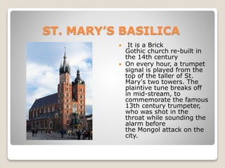 ST. MARY’S BASILICA
 It is a Brick
Gothic church re-built in
the 14th century
 On every hour, a trumpet
signal is played from the
top of the taller of St.
Mary's two towers. The
plaintive tune breaks off
in mid-stream, to
commemorate the famous
13th century trumpeter,
who was shot in the
throat while sounding the
alarm before
the Mongol attack on the
city.
 