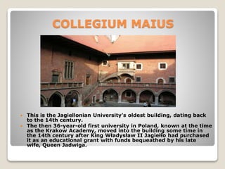 COLLEGIUM MAIUS
 This is the Jagiellonian University's oldest building, dating back
to the 14th century.
 The then 36-year-old first university in Poland, known at the time
as the Krakow Academy, moved into the building some time in
the 14th century after King Władysław II Jagiełło had purchased
it as an educational grant with funds bequeathed by his late
wife, Queen Jadwiga.
 