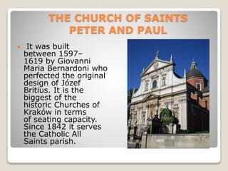 THE CHURCH OF SAINTS
PETER AND PAUL
 It was built
between 1597–
1619 by Giovanni
Maria Bernardoni who
perfected the original
design of Józef
Britius. It is the
biggest of the
historic Churches of
Kraków in terms
of seating capacity.
Since 1842 it serves
the Catholic All
Saints parish.
 