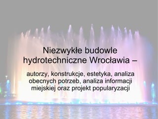 Niezwykłe budowle
hydrotechniczne Wrocławia –
autorzy, konstrukcje, estetyka, analiza
 obecnych potrzeb, analiza informacji
  miejskiej oraz projekt popularyzacji
 