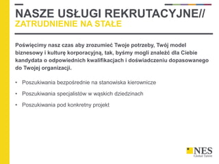 NASZE USŁUGI REKRUTACYJNE//
ZATRUDNIENIE NA STAŁE
Poświęcimy nasz czas aby zrozumieć Twoje potrzeby, Twój model
biznesowy i kulturę korporacyjną, tak, byśmy mogli znaleźć dla Ciebie
kandydata o odpowiednich kwalifikacjach i doświadczeniu dopasowanego
do Twojej organizacji.
• Poszukiwania bezpośrednie na stanowiska kierownicze
• Poszukiwania specjalistów w wąskich dziedzinach
• Poszukiwania pod konkretny projekt
 