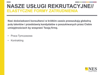 NASZE USŁUGI REKRUTACYJNE//
ELASTYCZNE FORMY ZATRUDNIENIA
Nasi doświadczeni konsultanci w krótkim czasie przeszukają globalną
pulę talentów i przedstawią kandydatów o poszukiwanych przez Ciebie
umiejętnościach by wesprzeć Twoją firmę.
• Praca Tymczasowa
• Kontrakting
 